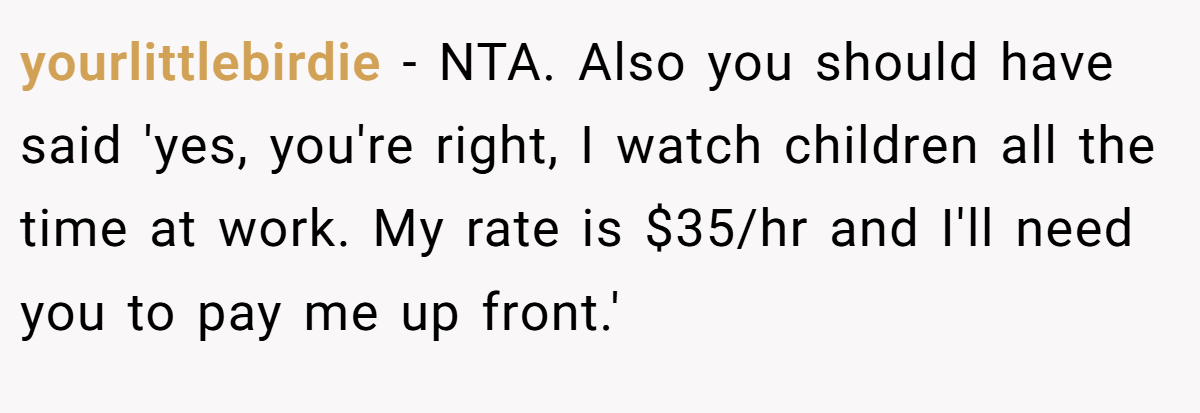 yourlittlebirdie − NTA. Also you should have said 'yes, you're right, I watch children all the time at work. My rate is $35/hr and I'll need you to pay me up front.'