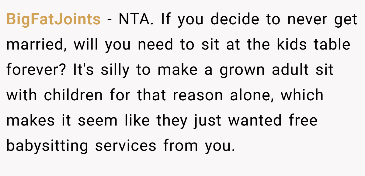 BigFatJoints − NTA. If you decide to never get married, will you need to sit at the kids table forever? It's silly to make a grown adult sit with children for that reason alone, which makes it seem like they just wanted free babysitting services from you.