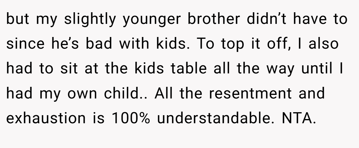 but my slightly younger brother didn’t have to since he’s bad with kids. To top it off, I also had to sit at the kids table all the way until I had my own child.. All the resentment and exhaustion is 100% understandable. NTA.