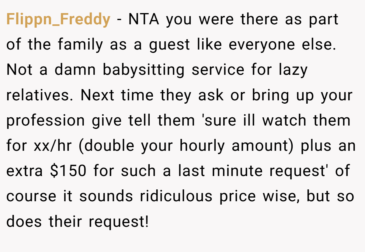 Flippn_Freddy − NTA you were there as part of the family as a guest like everyone else. Not a damn babysitting service for lazy relatives. Next time they ask or bring up your profession give tell them 'sure ill watch them for xx/hr (double your hourly amount) plus an extra $150 for such a last minute request' of course it sounds ridiculous price wise, but so does their request!