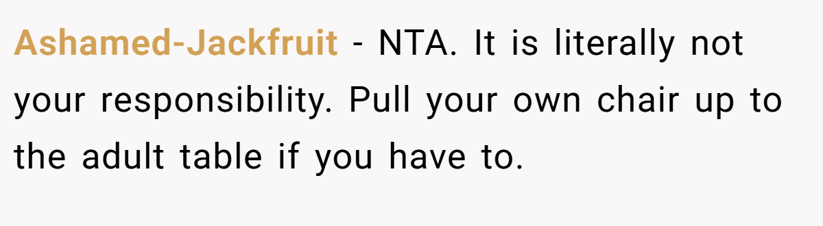 Ashamed-Jackfruit − NTA. It is literally not your responsibility. Pull your own chair up to the adult table if you have to.