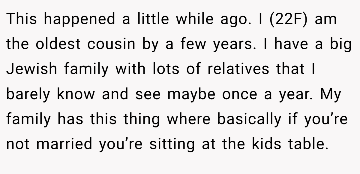 This happened a little while ago. I (22F) am the oldest cousin by a few years. I have a big Jewish family with lots of relatives that I barely know and see maybe once a year. My family has this thing where basically if you’re not married you’re sitting at the kids table.