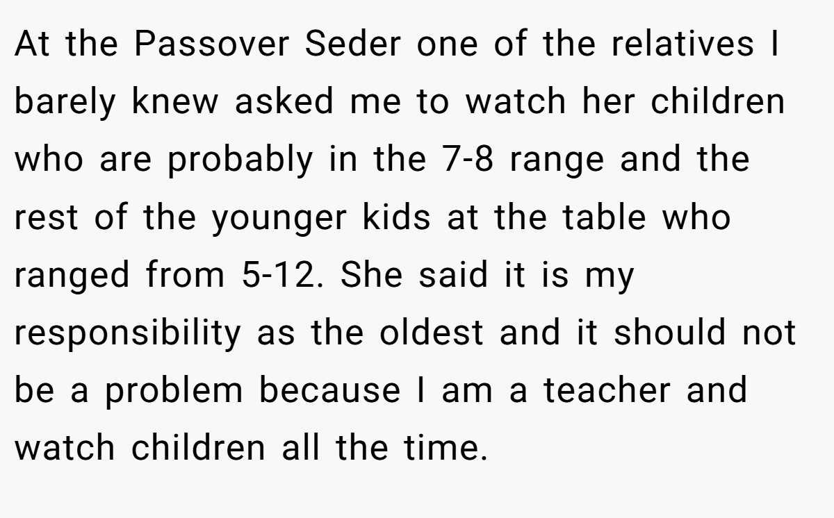 At the Passover Seder one of the relatives I barely knew asked me to watch her children who are probably in the 7-8 range and the rest of the younger kids at the table who ranged from 5-12. She said it is my responsibility as the oldest and it should not be a problem because I am a teacher and watch children all the time.