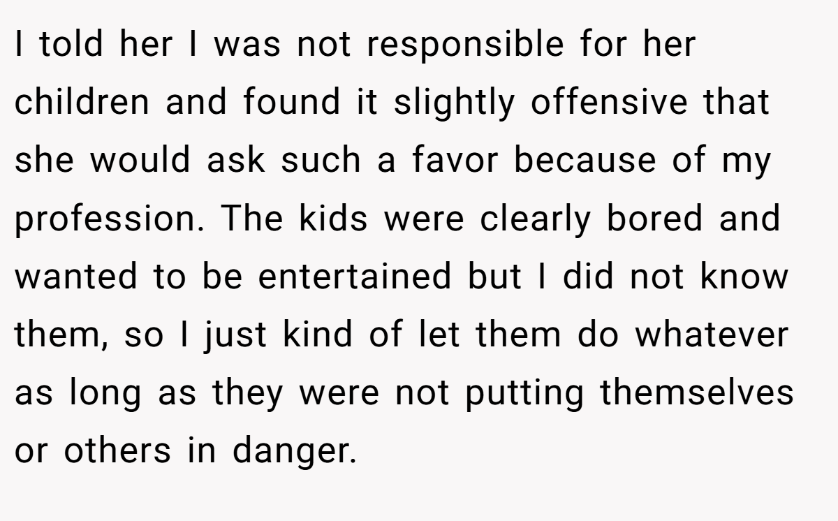I told her I was not responsible for her children and found it slightly offensive that she would ask such a favor because of my profession. The kids were clearly bored and wanted to be entertained but I did not know them, so I just kind of let them do whatever as long as they were not putting themselves or others in danger.