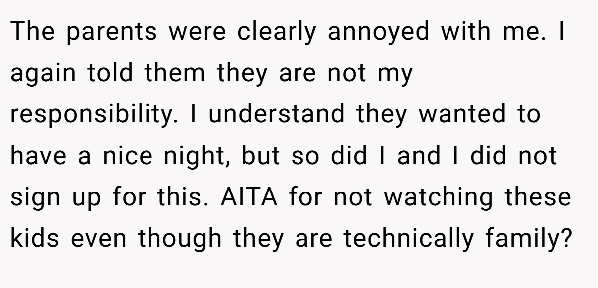 The parents were clearly annoyed with me. I again told them they are not my responsibility. I understand they wanted to have a nice night, but so did I and I did not sign up for this. AITA for not watching these kids even though they are technically family?