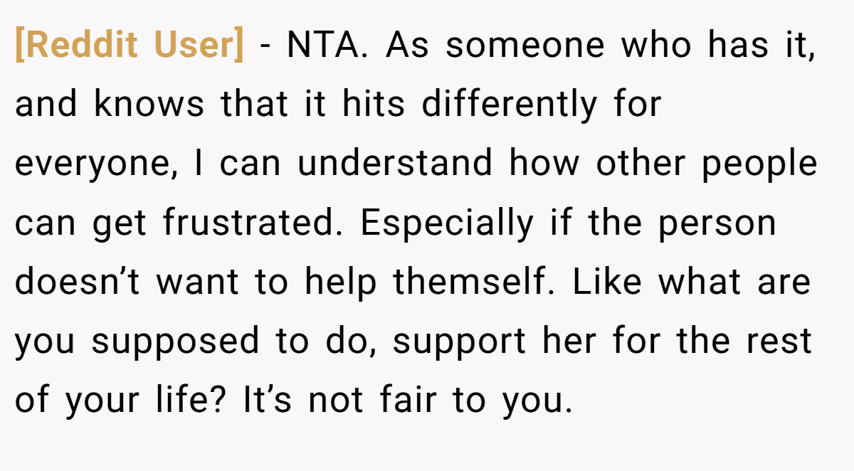 [Reddit User] − NTA. As someone who has it, and knows that it hits differently for everyone, I can understand how other people can get frustrated. Especially if the person doesn’t want to help themself. Like what are you supposed to do, support her for the rest of your life? It’s not fair to you.