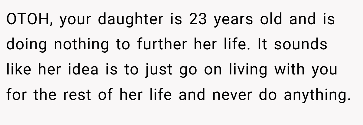 OTOH, your daughter is 23 years old and is doing nothing to further her life. It sounds like her idea is to just go on living with you for the rest of her life and never do anything.