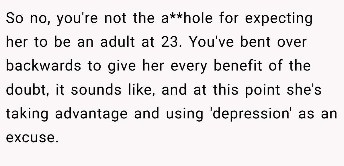 So no, you're not the a**hole for expecting her to be an adult at 23. You've bent over backwards to give her every benefit of the doubt, it sounds like, and at this point she's taking advantage and using 'depression' as an excuse.