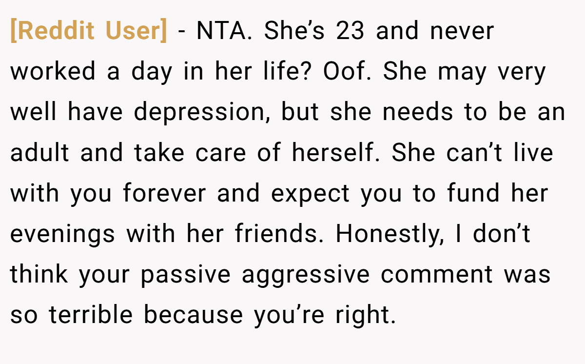 [Reddit User] − NTA. She’s 23 and never worked a day in her life? Oof. She may very well have depression, but she needs to be an adult and take care of herself. She can’t live with you forever and expect you to fund her evenings with her friends. Honestly, I don’t think your passive aggressive comment was so terrible because you’re right.