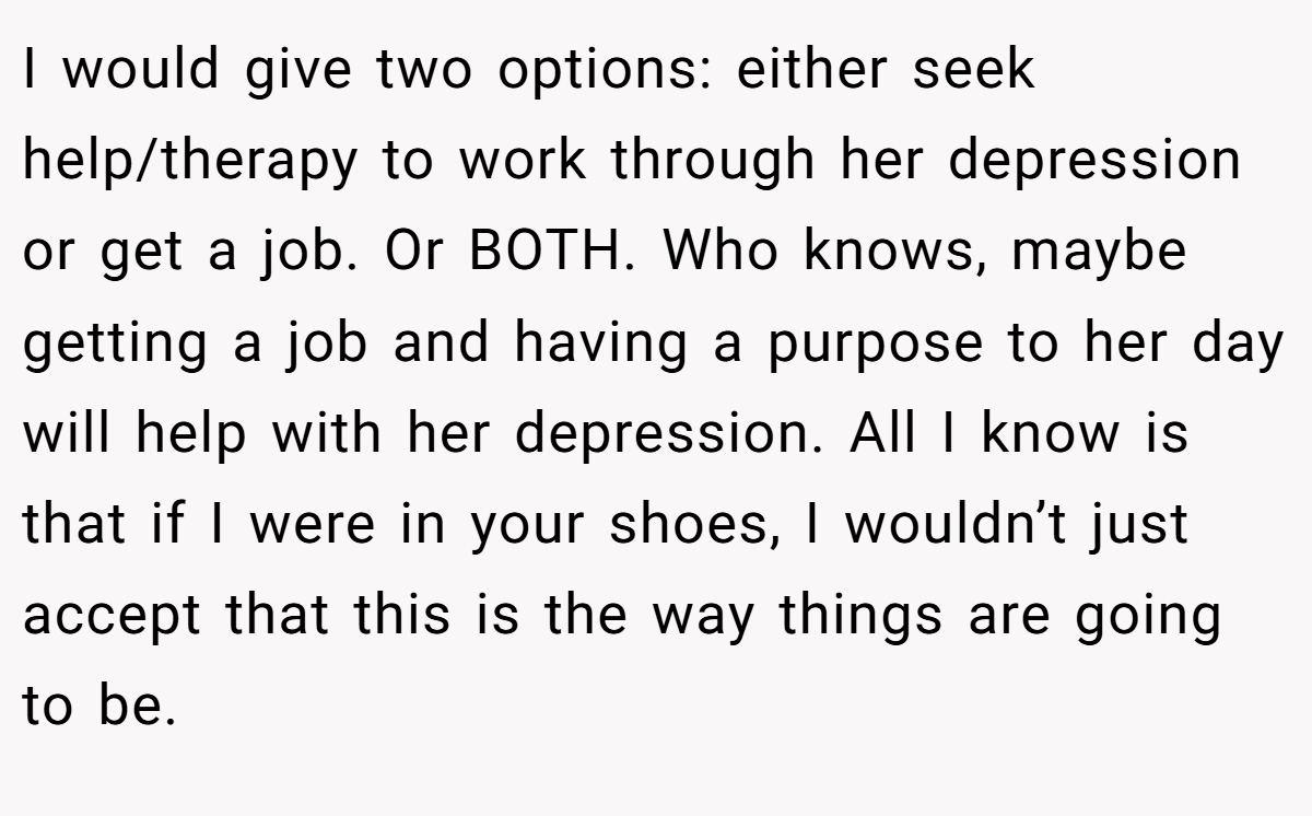 I would give two options: either seek help/therapy to work through her depression or get a job. Or BOTH. Who knows, maybe getting a job and having a purpose to her day will help with her depression. All I know is that if I were in your shoes, I wouldn’t just accept that this is the way things are going to be.