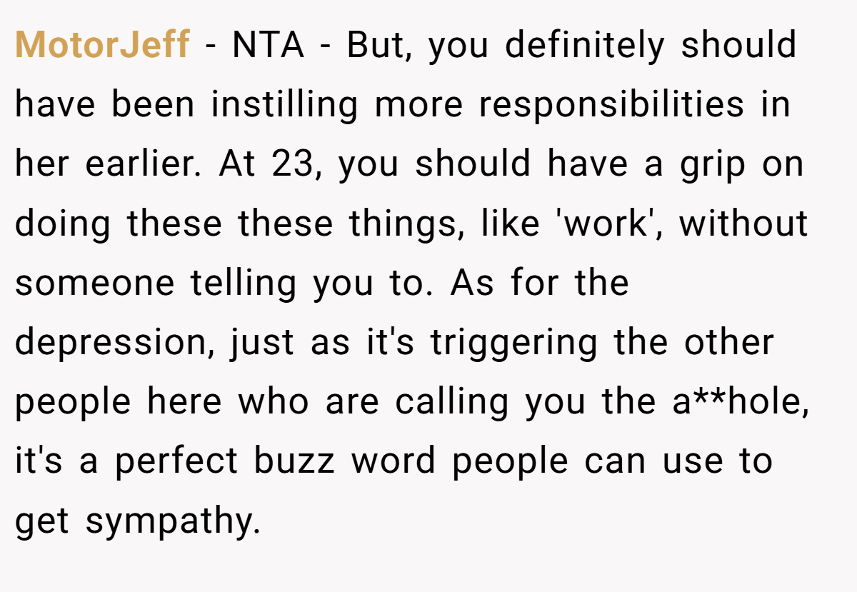 MotorJeff − NTA - But, you definitely should have been instilling more responsibilities in her earlier. At 23, you should have a grip on doing these these things, like 'work', without someone telling you to. As for the depression, just as it's triggering the other people here who are calling you the a**hole, it's a perfect buzz word people can use to get sympathy.