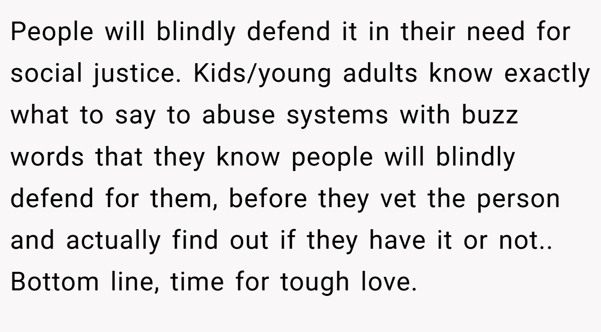 People will blindly defend it in their need for social justice. Kids/young adults know exactly what to say to abuse systems with buzz words that they know people will blindly defend for them, before they vet the person and actually find out if they have it or not.. Bottom line, time for tough love.