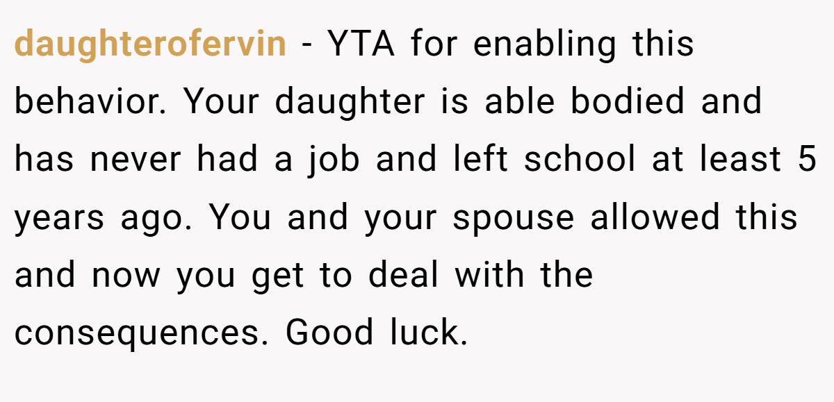 daughterofervin − YTA for enabling this behavior. Your daughter is able bodied and has never had a job and left school at least 5 years ago. You and your spouse allowed this and now you get to deal with the consequences. Good luck.