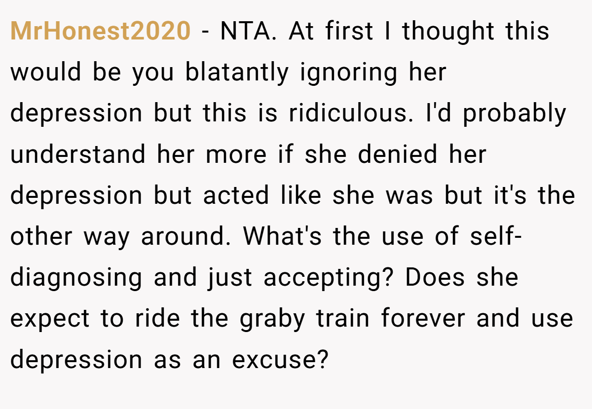 MrHonest2020 − NTA. At first I thought this would be you blatantly ignoring her depression but this is ridiculous. I'd probably understand her more if she denied her depression but acted like she was but it's the other way around. What's the use of self-diagnosing and just accepting? Does she expect to ride the graby train forever and use depression as an excuse?