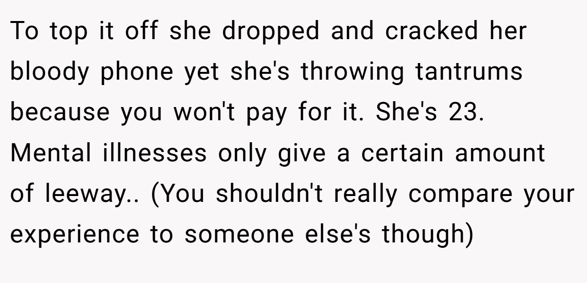 To top it off she dropped and cracked her bloody phone yet she's throwing tantrums because you won't pay for it. She's 23. Mental illnesses only give a certain amount of leeway.. (You shouldn't really compare your experience to someone else's though)