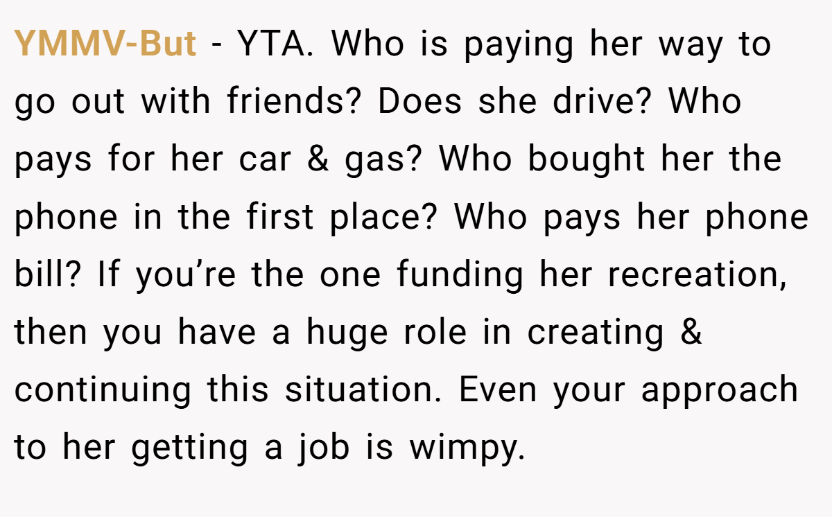 YMMV-But − YTA. Who is paying her way to go out with friends? Does she drive? Who pays for her car & gas? Who bought her the phone in the first place? Who pays her phone bill? If you’re the one funding her recreation, then you have a huge role in creating & continuing this situation. Even your approach to her getting a job is wimpy.
