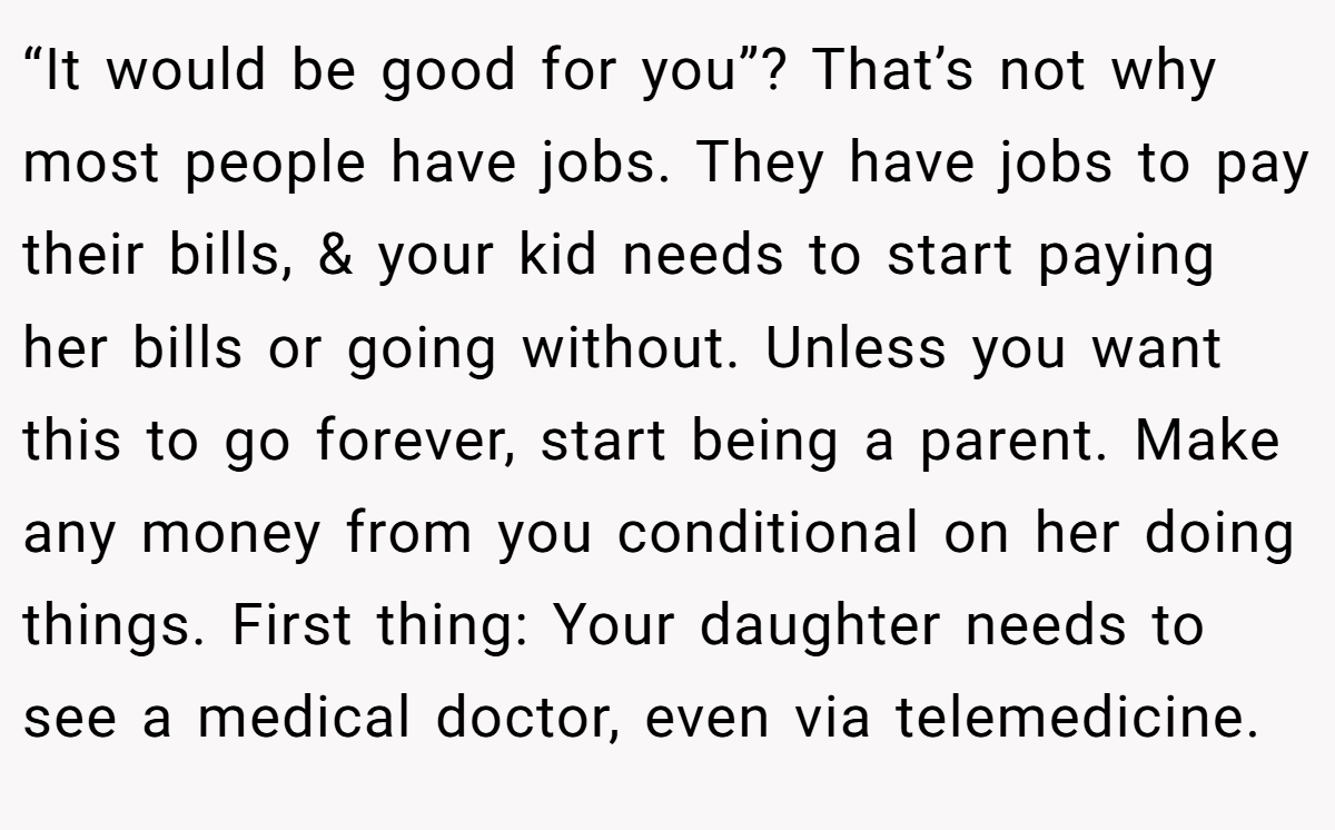 “It would be good for you”? That’s not why most people have jobs. They have jobs to pay their bills, & your kid needs to start paying her bills or going without. Unless you want this to go forever, start being a parent. Make any money from you conditional on her doing things. First thing: Your daughter needs to see a medical doctor, even via telemedicine.