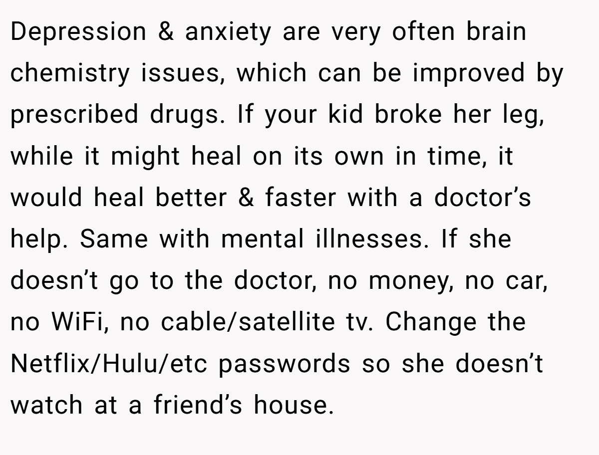 Depression & anxiety are very often brain chemistry issues, which can be improved by prescribed drugs. If your kid broke her leg, while it might heal on its own in time, it would heal better & faster with a doctor’s help. Same with mental illnesses. If she doesn’t go to the doctor, no money, no car, no WiFi, no cable/satellite tv. Change the Netflix/Hulu/etc passwords so she doesn’t watch at a friend’s house.
