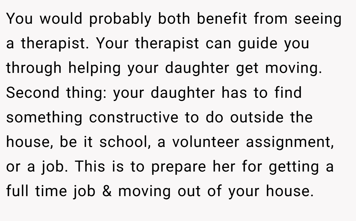 You would probably both benefit from seeing a therapist. Your therapist can guide you through helping your daughter get moving. Second thing: your daughter has to find something constructive to do outside the house, be it school, a volunteer assignment, or a job. This is to prepare her for getting a full time job & moving out of your house.