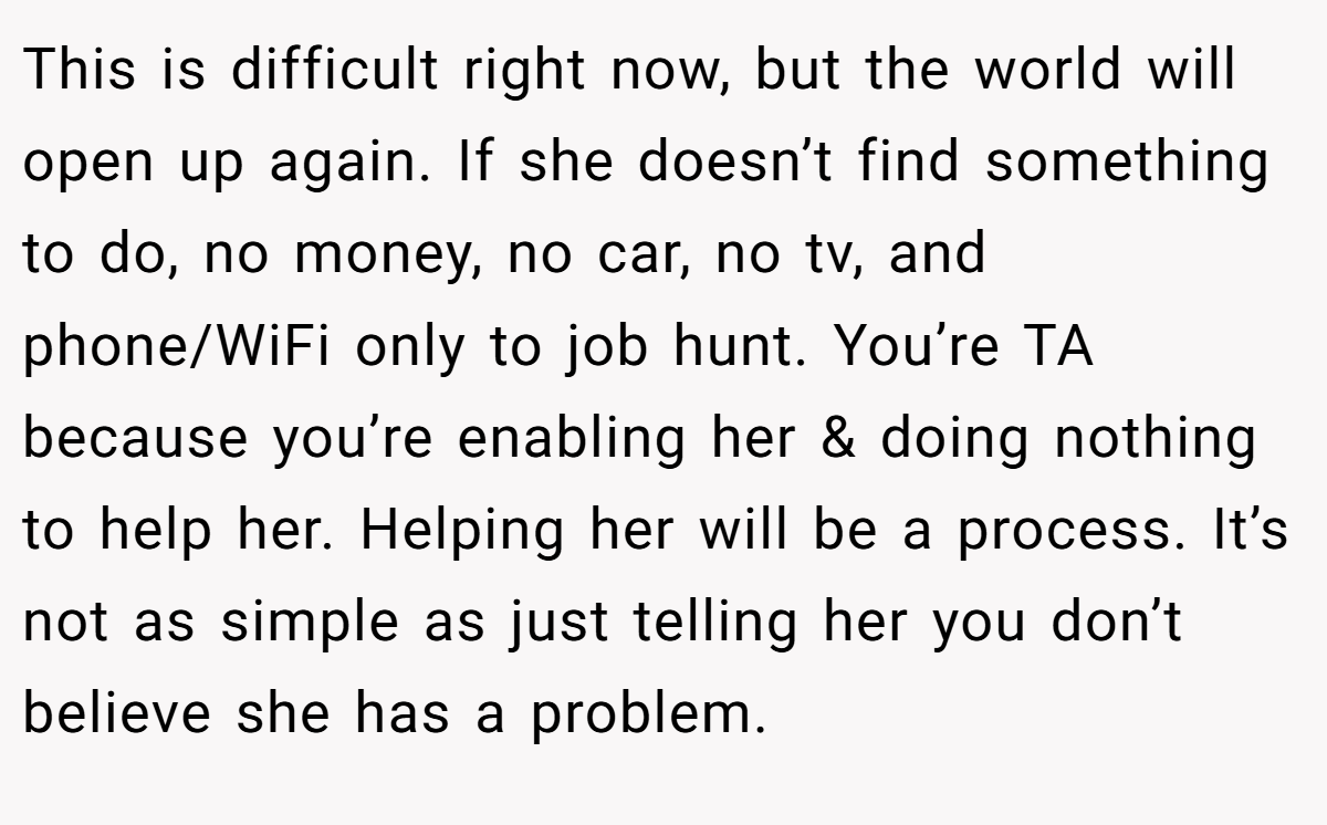 This is difficult right now, but the world will open up again. If she doesn’t find something to do, no money, no car, no tv, and phone/WiFi only to job hunt. You’re TA because you’re enabling her & doing nothing to help her. Helping her will be a process. It’s not as simple as just telling her you don’t believe she has a problem.