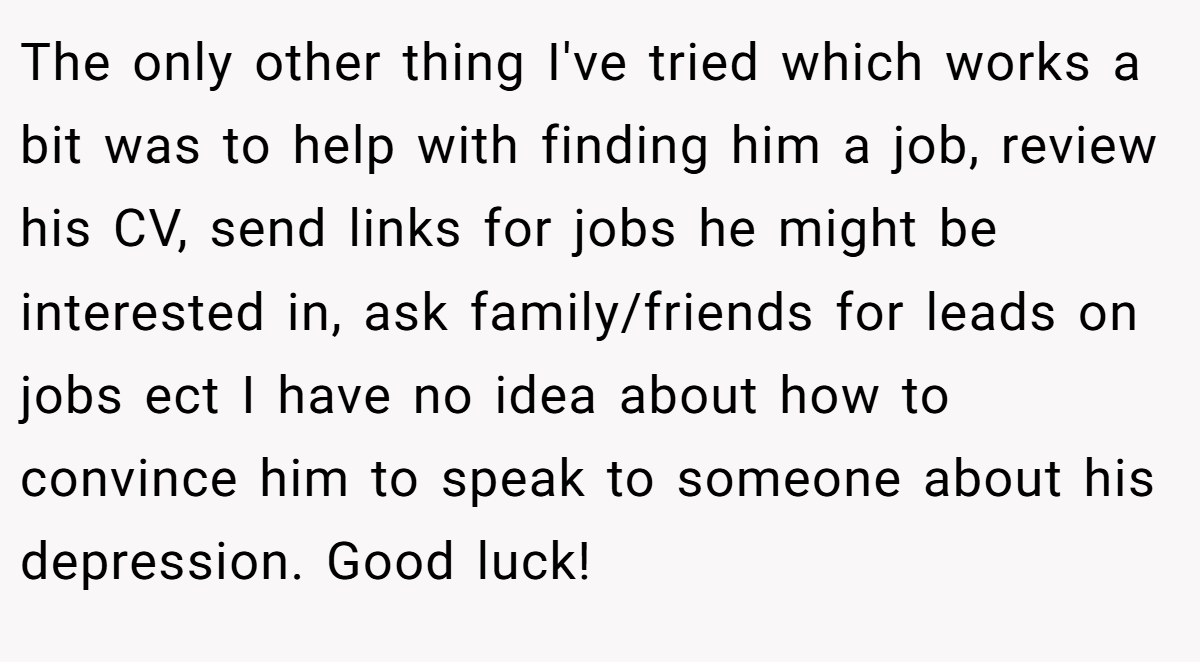 The only other thing I've tried which works a bit was to help with finding him a job, review his CV, send links for jobs he might be interested in, ask family/friends for leads on jobs ect I have no idea about how to convince him to speak to someone about his depression. Good luck!