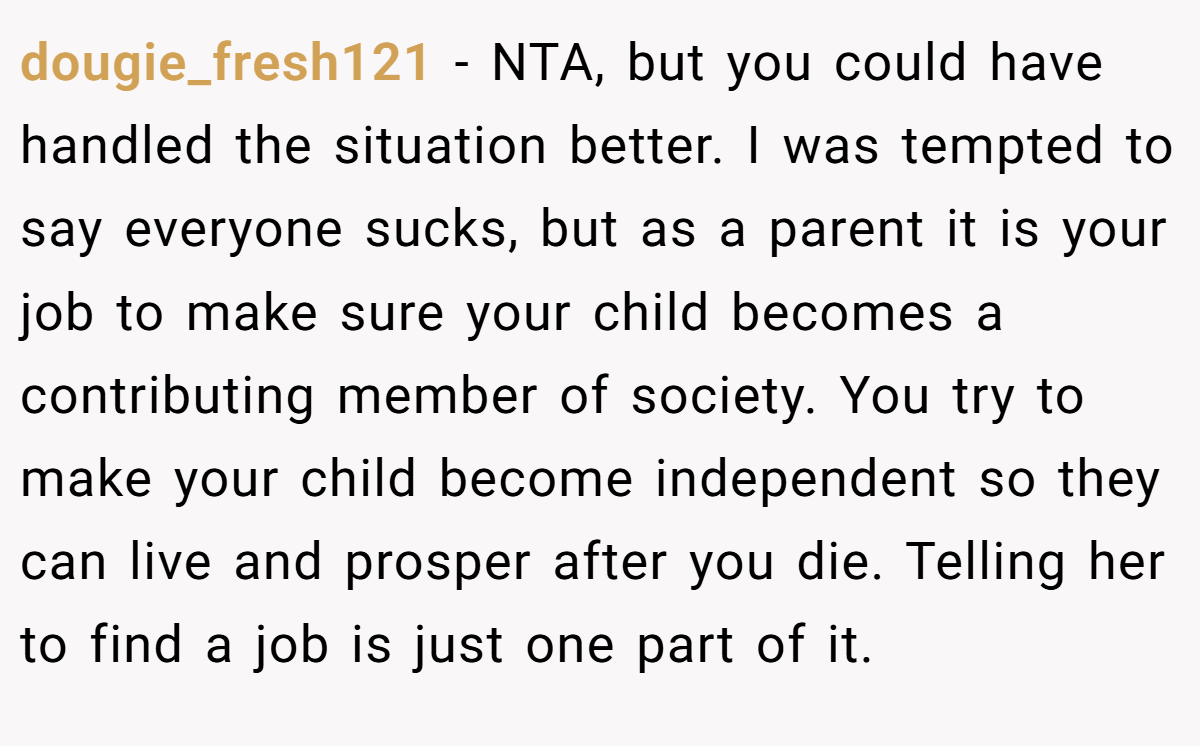 dougie_fresh121 − NTA, but you could have handled the situation better. I was tempted to say everyone sucks, but as a parent it is your job to make sure your child becomes a contributing member of society. You try to make your child become independent so they can live and prosper after you die. Telling her to find a job is just one part of it.
