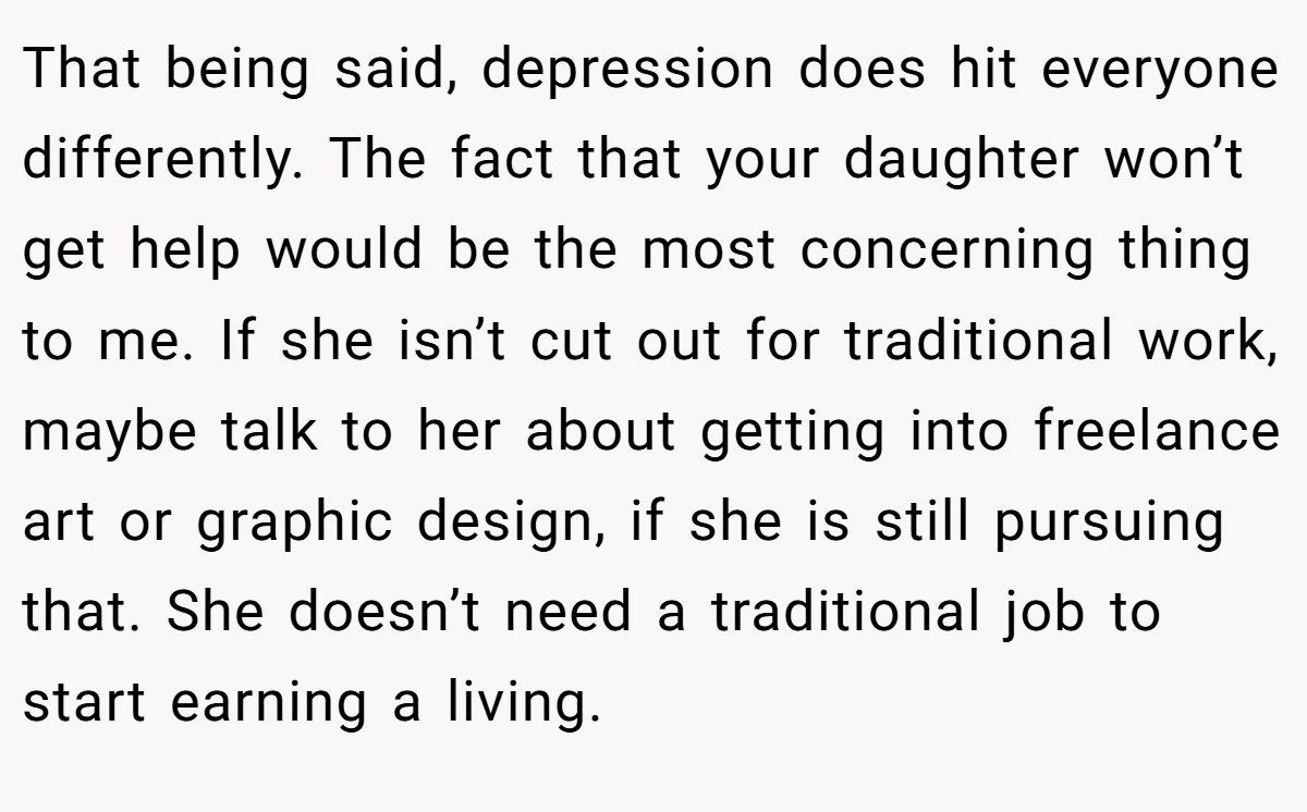 That being said, depression does hit everyone differently. The fact that your daughter won’t get help would be the most concerning thing to me. If she isn’t cut out for traditional work, maybe talk to her about getting into freelance art or graphic design, if she is still pursuing that. She doesn’t need a traditional job to start earning a living.