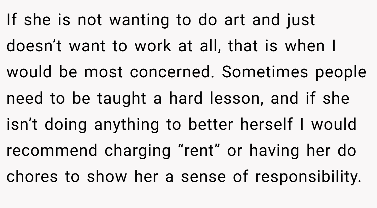 If she is not wanting to do art and just doesn’t want to work at all, that is when I would be most concerned. Sometimes people need to be taught a hard lesson, and if she isn’t doing anything to better herself I would recommend charging “rent” or having her do chores to show her a sense of responsibility.