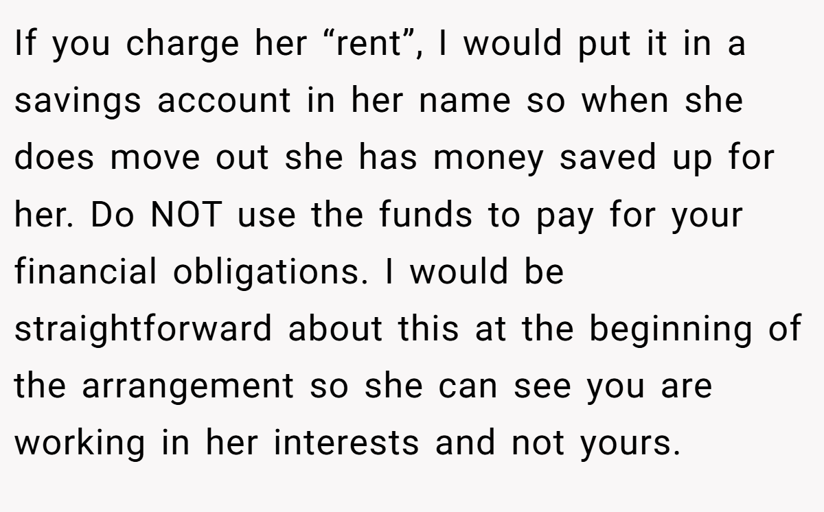 If you charge her “rent”, I would put it in a savings account in her name so when she does move out she has money saved up for her. Do NOT use the funds to pay for your financial obligations. I would be straightforward about this at the beginning of the arrangement so she can see you are working in her interests and not yours.