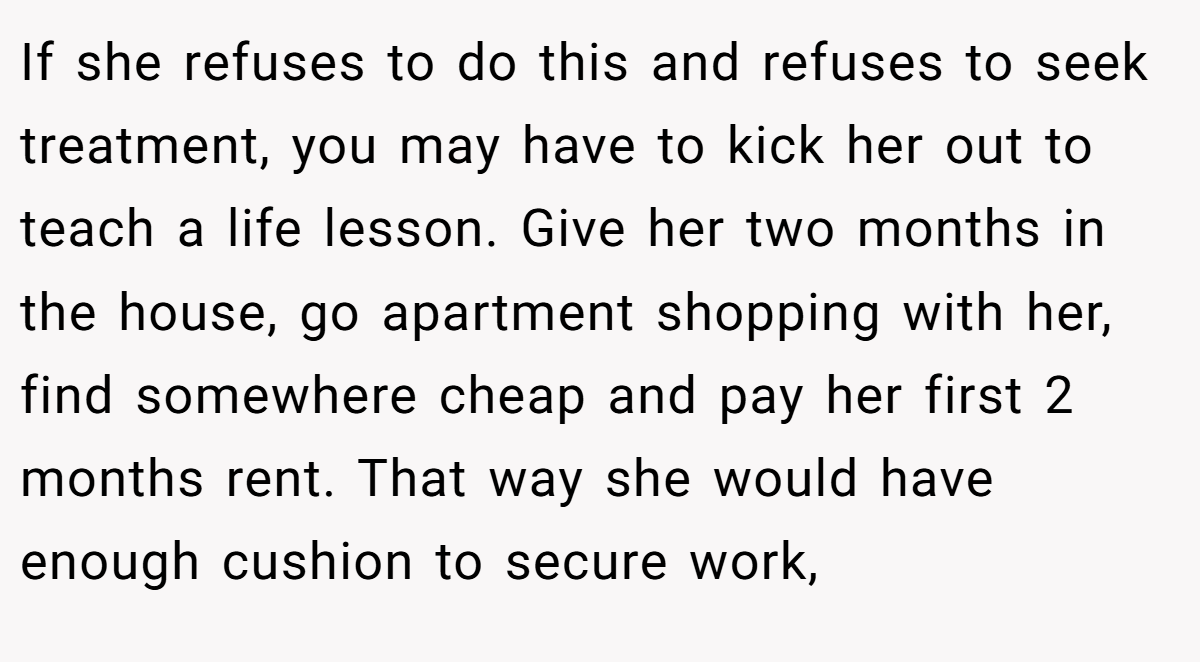 If she refuses to do this and refuses to seek treatment, you may have to kick her out to teach a life lesson. Give her two months in the house, go apartment shopping with her, find somewhere cheap and pay her first 2 months rent. That way she would have enough cushion to secure work,