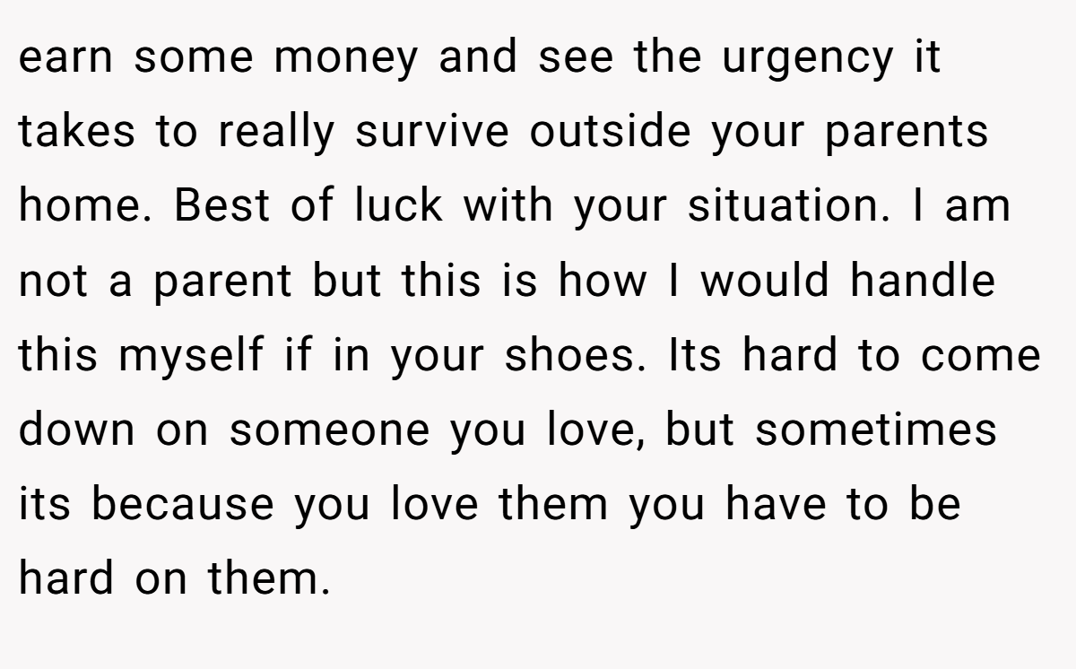earn some money and see the urgency it takes to really survive outside your parents home. Best of luck with your situation. I am not a parent but this is how I would handle this myself if in your shoes. Its hard to come down on someone you love, but sometimes its because you love them you have to be hard on them.