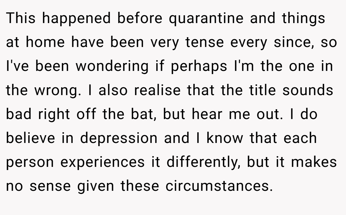 This happened before quarantine and things at home have been very tense every since, so I've been wondering if perhaps I'm the one in the wrong. I also realise that the title sounds bad right off the bat, but hear me out. I do believe in depression and I know that each person experiences it differently, but it makes no sense given these circumstances.