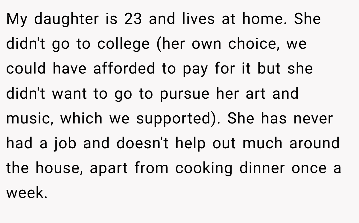 My daughter is 23 and lives at home. She didn't go to college (her own choice, we could have afforded to pay for it but she didn't want to go to pursue her art and music, which we supported). She has never had a job and doesn't help out much around the house, apart from cooking dinner once a week.