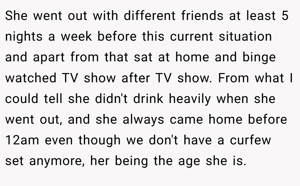 She went out with different friends at least 5 nights a week before this current situation and apart from that sat at home and binge watched TV show after TV show. From what I could tell she didn't drink heavily when she went out, and she always came home before 12am even though we don't have a curfew set anymore, her being the age she is.
