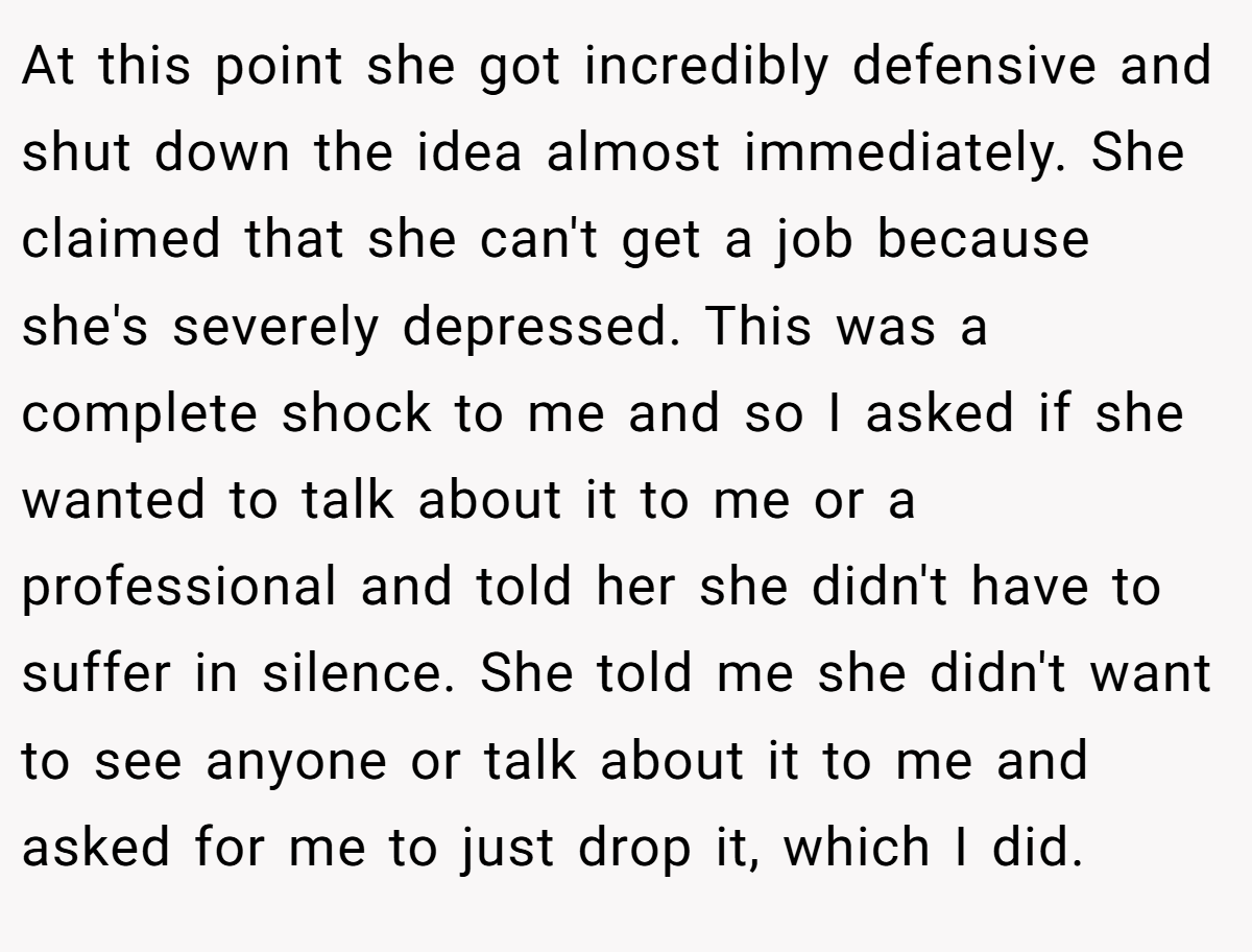 At this point she got incredibly defensive and shut down the idea almost immediately. She claimed that she can't get a job because she's severely depressed. This was a complete shock to me and so I asked if she wanted to talk about it to me or a professional and told her she didn't have to suffer in silence. She told me she didn't want to see anyone or talk about it to me and asked for me to just drop it, which I did.