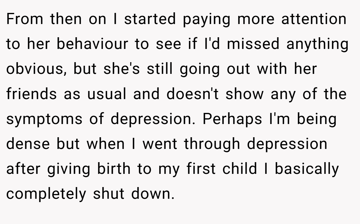 From then on I started paying more attention to her behaviour to see if I'd missed anything obvious, but she's still going out with her friends as usual and doesn't show any of the symptoms of depression. Perhaps I'm being dense but when I went through depression after giving birth to my first child I basically completely shut down.