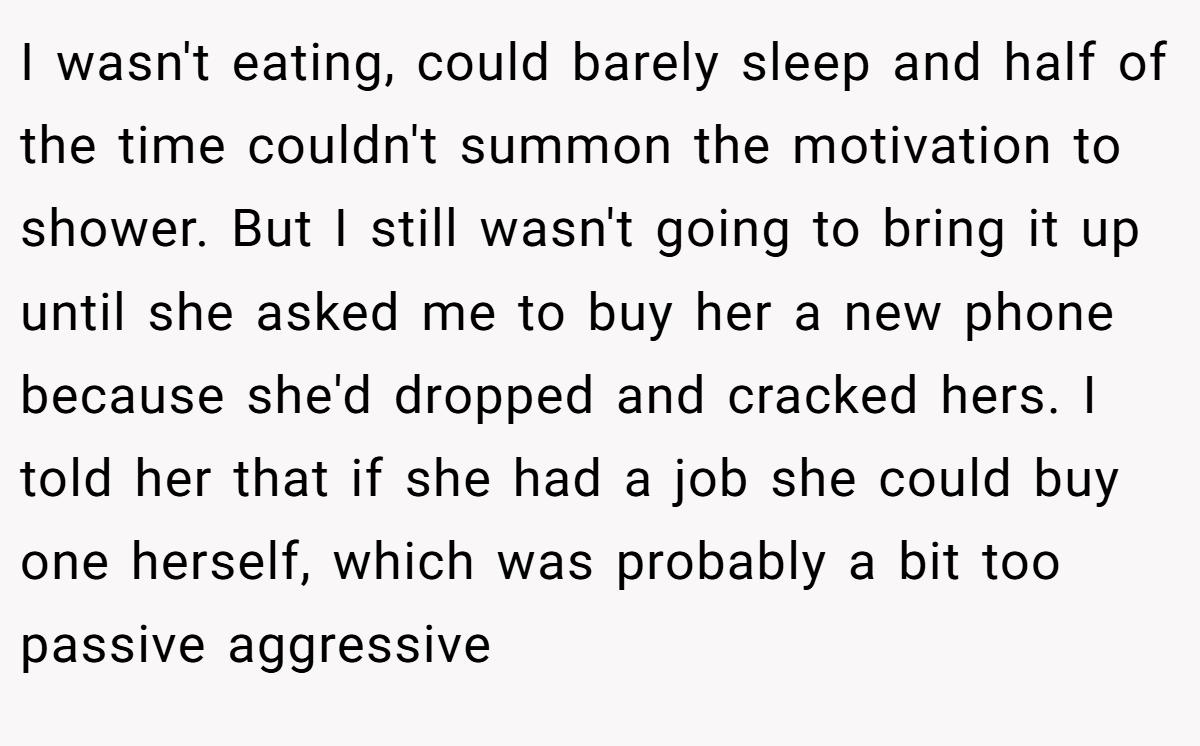 I wasn't eating, could barely sleep and half of the time couldn't summon the motivation to shower. But I still wasn't going to bring it up until she asked me to buy her a new phone because she'd dropped and cracked hers. I told her that if she had a job she could buy one herself, which was probably a bit too passive aggressive