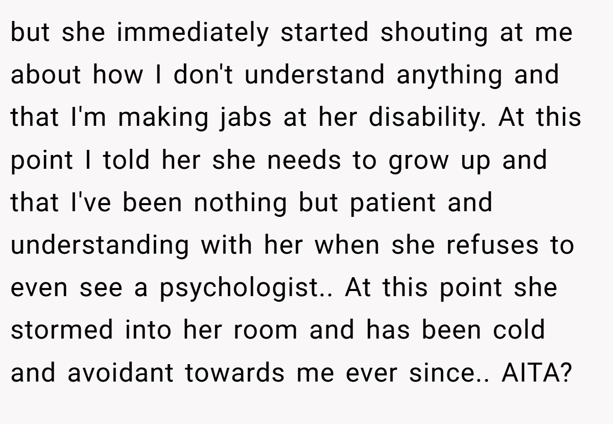 but she immediately started shouting at me about how I don't understand anything and that I'm making jabs at her disability. At this point I told her she needs to grow up and that I've been nothing but patient and understanding with her when she refuses to even see a psychologist.. At this point she stormed into her room and has been cold and avoidant towards me ever since.. AITA?