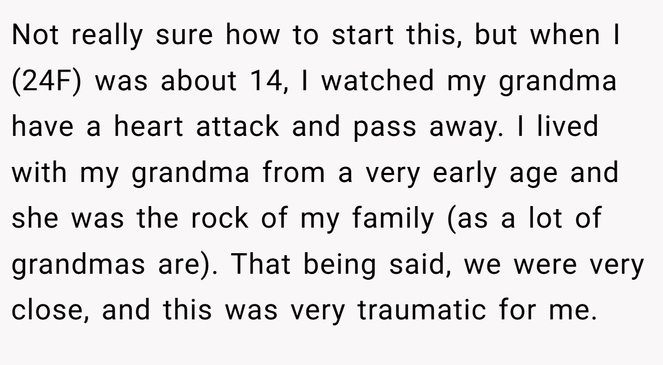 Not really sure how to start this, but when I (24F) was about 14, I watched my grandma have a heart attack and pass away. I lived with my grandma from a very early age and she was the rock of my family (as a lot of grandmas are). That being said, we were very close, and this was very traumatic for me.