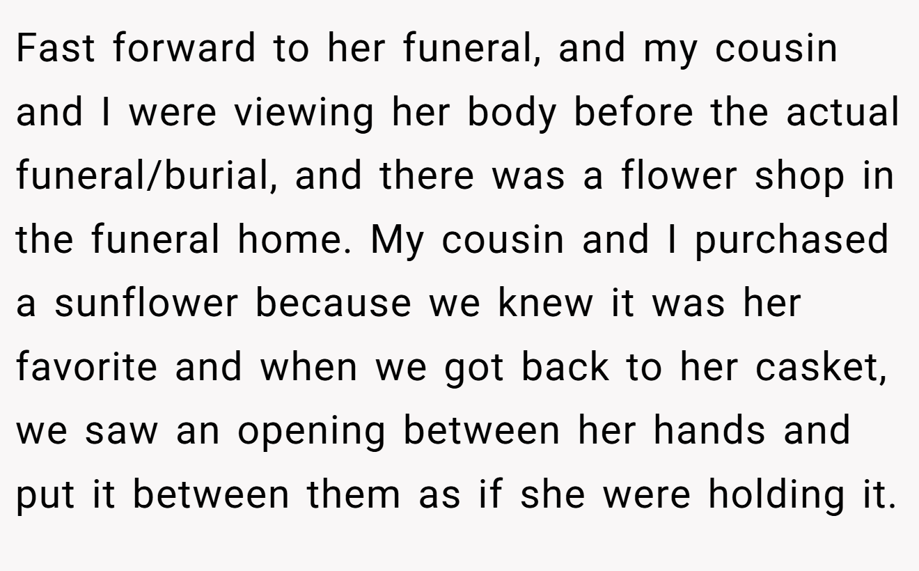 Fast forward to her funeral, and my cousin and I were viewing her body before the actual funeral/burial, and there was a flower shop in the funeral home. My cousin and I purchased a sunflower because we knew it was her favorite and when we got back to her casket, we saw an opening between her hands and put it between them as if she were holding it.