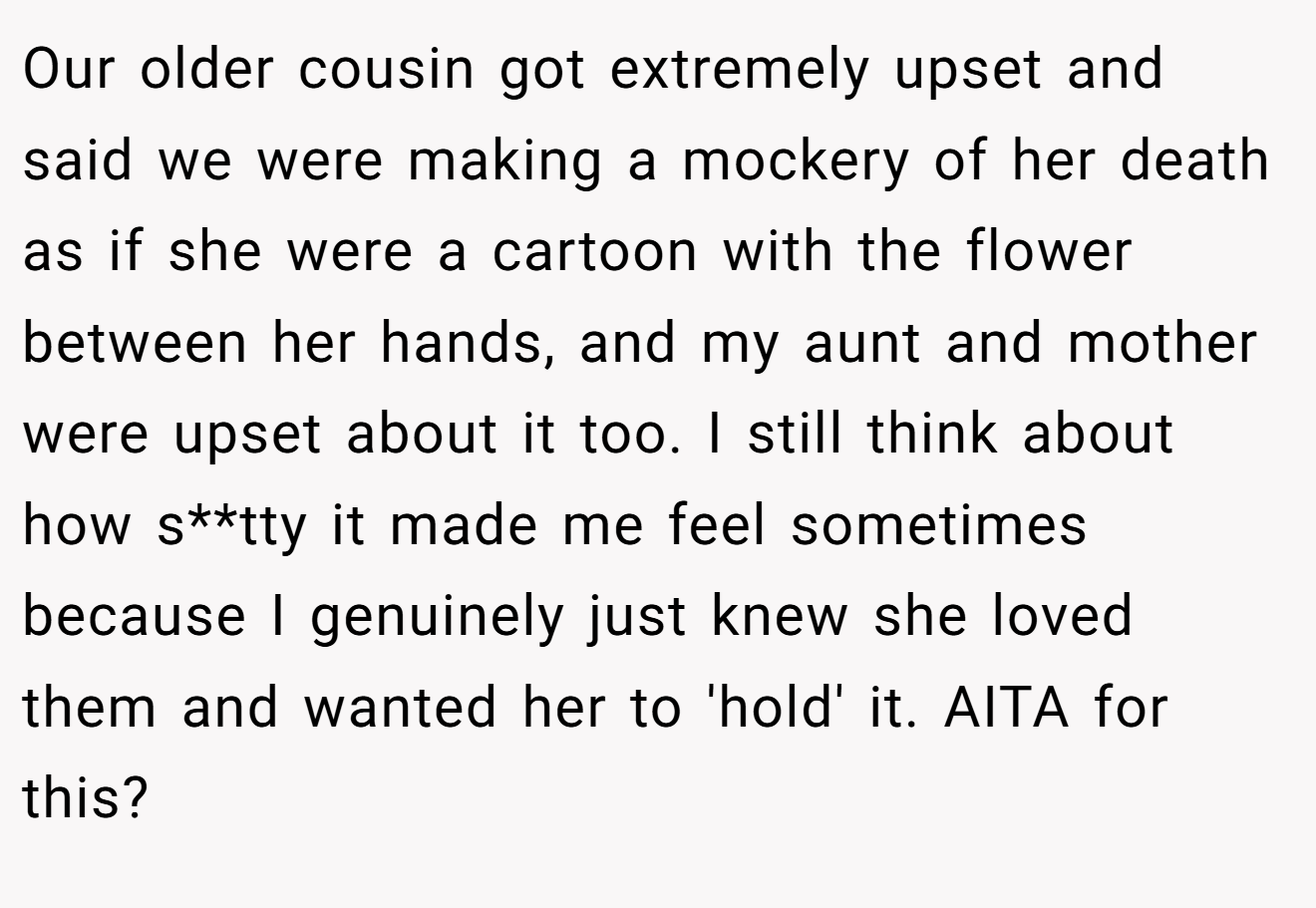 Our older cousin got extremely upset and said we were making a mockery of her death as if she were a cartoon with the flower between her hands, and my aunt and mother were upset about it too. I still think about how s**tty it made me feel sometimes because I genuinely just knew she loved them and wanted her to 'hold' it. AITA for this?