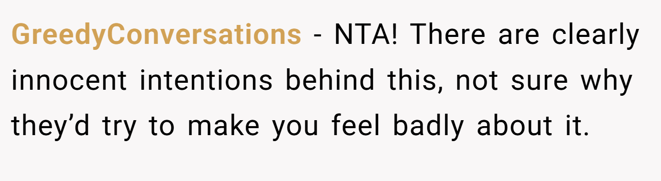 GreedyConversations - NTA! There are clearly innocent intentions behind this, not sure why they’d try to make you feel badly about it.