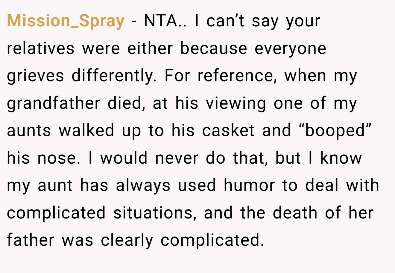 Mission_Spray - NTA.. I can’t say your relatives were either because everyone grieves differently. For reference, when my grandfather died, at his viewing one of my aunts walked up to his casket and “booped” his nose. I would never do that, but I know my aunt has always used humor to deal with complicated situations, and the death of her father was clearly complicated.