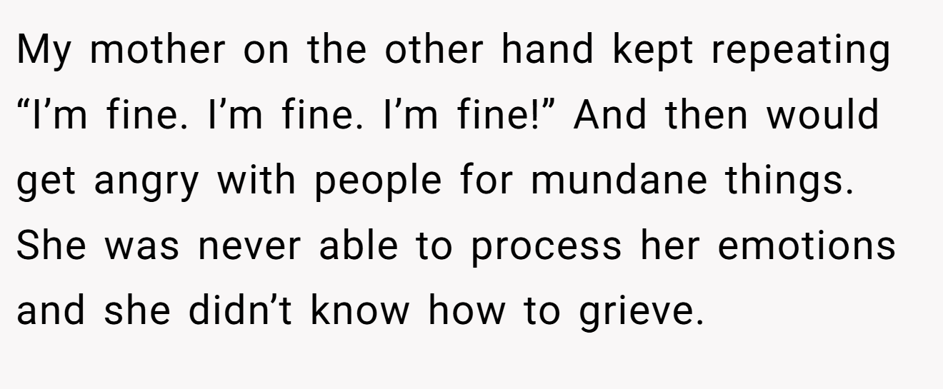 My mother on the other hand kept repeating “I’m fine. I’m fine. I’m fine!” And then would get angry with people for mundane things. She was never able to process her emotions and she didn’t know how to grieve.