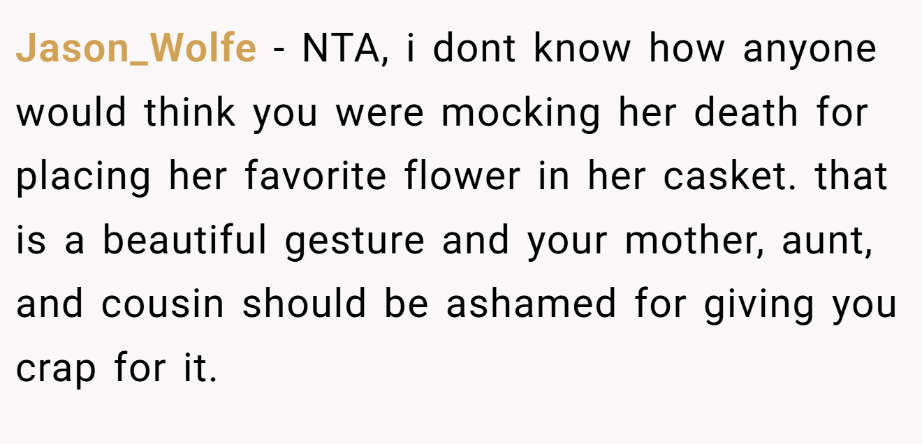 Jason_Wolfe - NTA, i dont know how anyone would think you were mocking her death for placing her favorite flower in her casket. that is a beautiful gesture and your mother, aunt, and cousin should be ashamed for giving you crap for it.