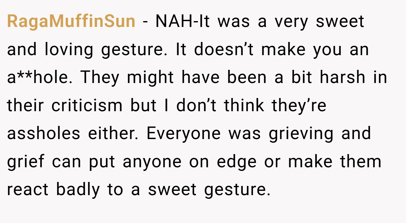 RagaMuffinSun - NAH-It was a very sweet and loving gesture. It doesn’t make you an a**hole. They might have been a bit harsh in their criticism but I don’t think they’re assholes either. Everyone was grieving and grief can put anyone on edge or make them react badly to a sweet gesture.