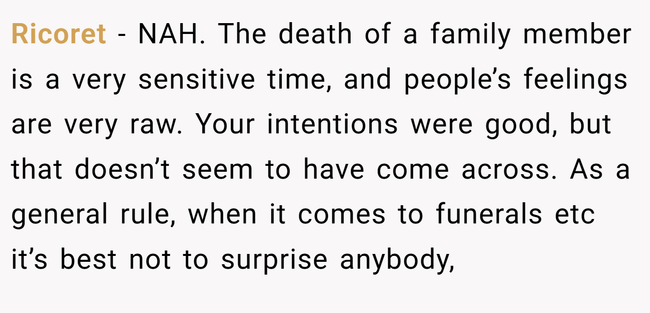 Ricoret - NAH. The death of a family member is a very sensitive time, and people’s feelings are very raw. Your intentions were good, but that doesn’t seem to have come across. As a general rule, when it comes to funerals etc it’s best not to surprise anybody,