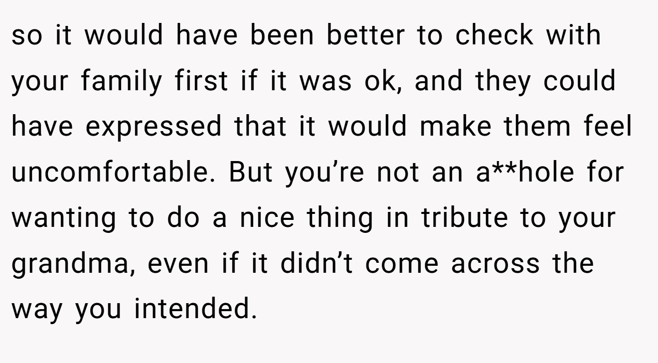 so it would have been better to check with your family first if it was ok, and they could have expressed that it would make them feel uncomfortable. But you’re not an a**hole for wanting to do a nice thing in tribute to your grandma, even if it didn’t come across the way you intended.