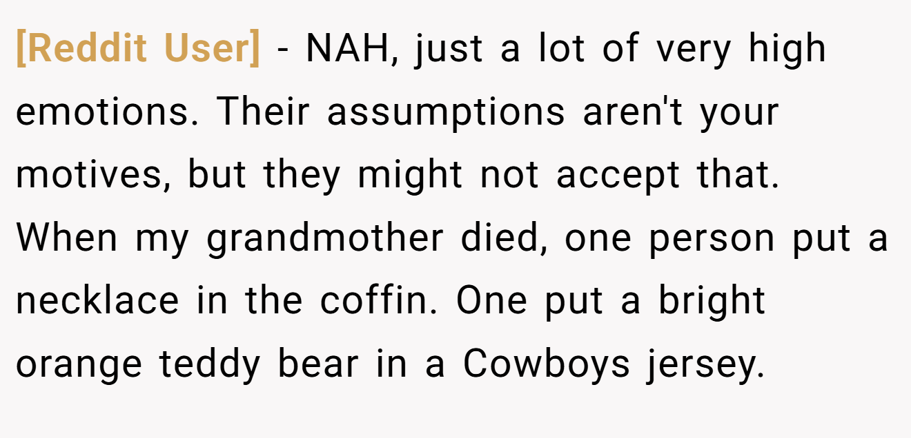 [Reddit User] - NAH, just a lot of very high emotions. Their assumptions aren't your motives, but they might not accept that. When my grandmother died, one person put a necklace in the coffin. One put a bright orange teddy bear in a Cowboys jersey.