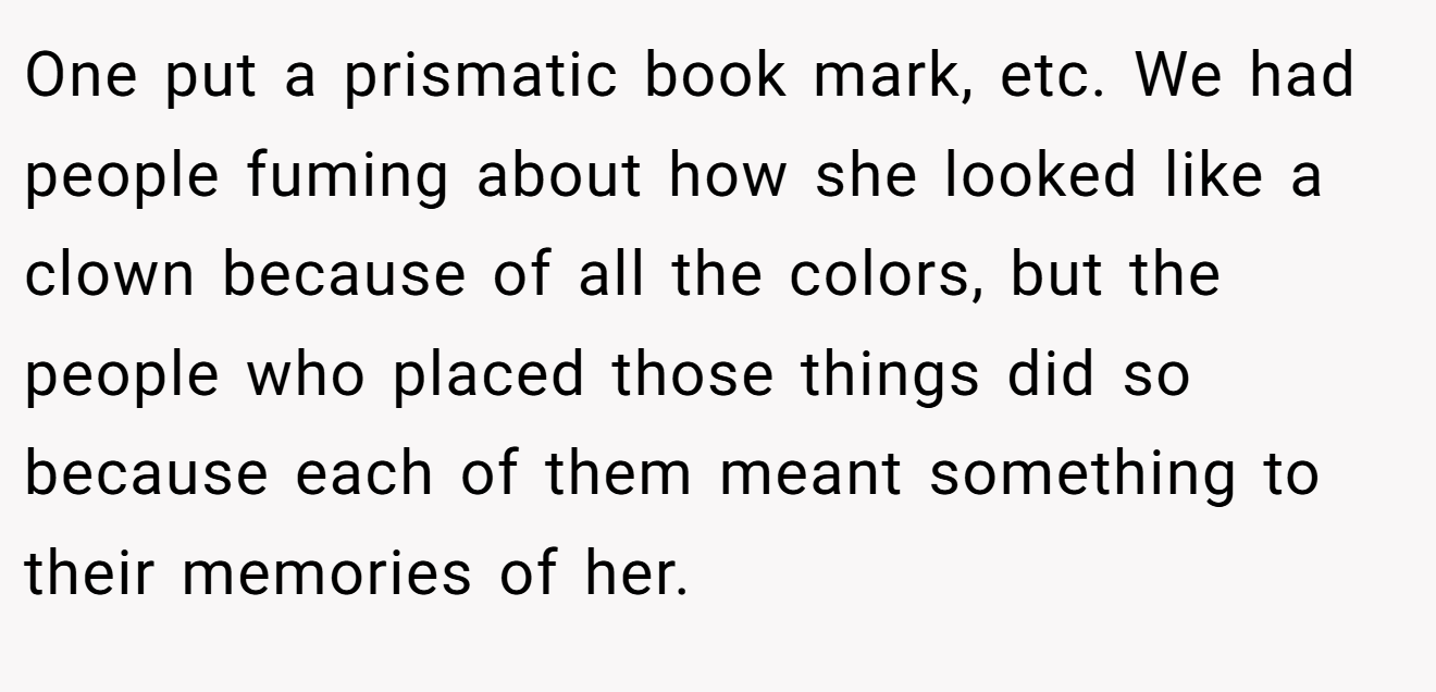 One put a prismatic book mark, etc. We had people fuming about how she looked like a clown because of all the colors, but the people who placed those things did so because each of them meant something to their memories of her.